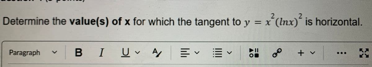 2
Determine the value(s) of x for which the tangent to y = x² (lnx)² is horizontal.
Paragraph V
BI UA
く
до
هو
+ v