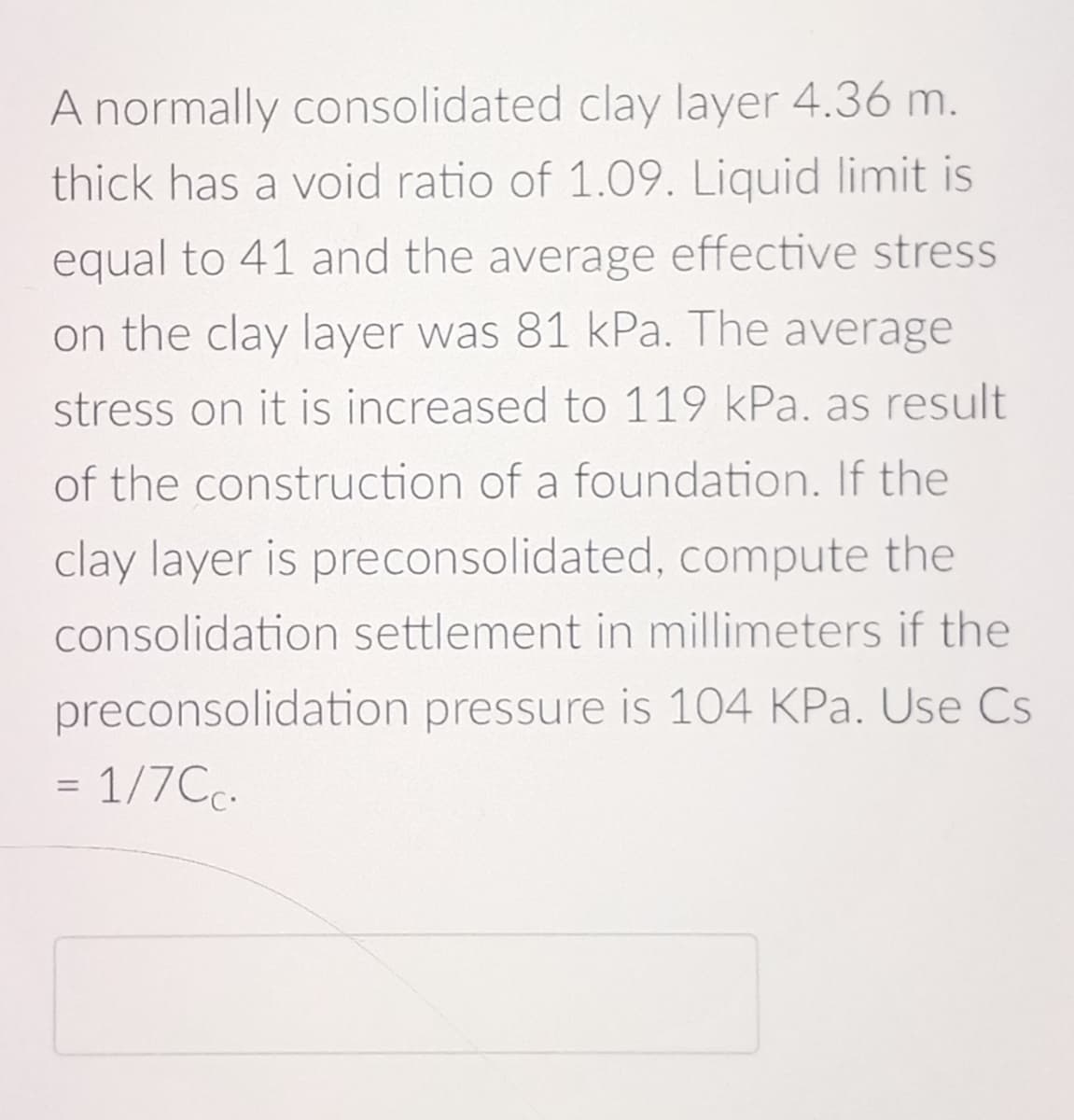 A normally consolidated clay layer 4.36 m.
thick has a void ratio of 1.09. Liquid limit is
equal to 41 and the average effective stress
on the clay layer was 81 kPa. The average
stress on it is increased to 119 kPa. as result
of the construction of a foundation. If the
clay layer is preconsolidated, compute the
consolidation settlement in millimeters if the
preconsolidation pressure is 104 KPa. Use Cs
= 1/7Cc.