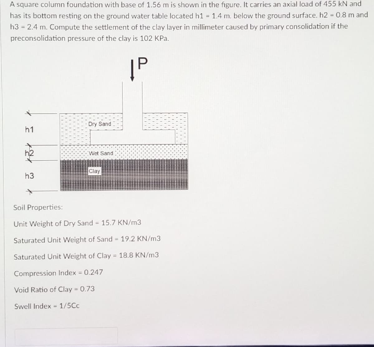 A square column foundation with base of 1.56 m is shown in the figure. It carries an axial load of 455 kN and
has its bottom resting on the ground water table located h1 = 1.4 m. below the ground surface. h2 = 0.8 m and
h3 = 2.4 m. Compute the settlement of the clay layer in millimeter caused by primary consolidation if the
preconsolidation pressure of the clay is 102 KPa.
IP
Dry Sand
Wet Sand
Clay
h3
Soil Properties:
Unit Weight of Dry Sand = 15.7 KN/m3
Saturated Unit Weight of Sand = 19.2 KN/m3
Saturated Unit Weight of Clay = 18.8 KN/m3
Compression Index = 0.247
Void Ratio of Clay = 0.73
Swell Index = 1/5Cc
* *
h1