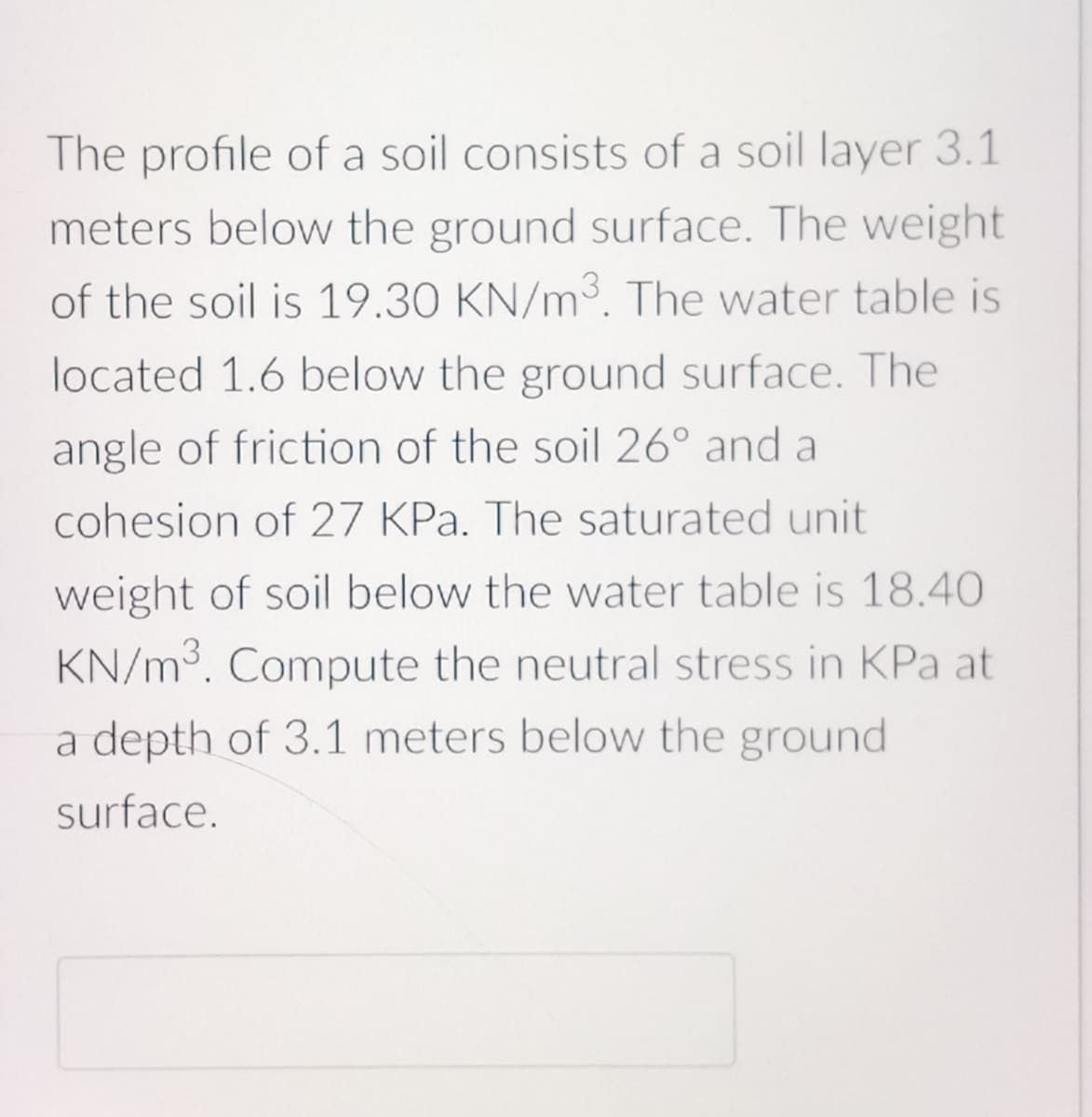 The profile of a soil consists of a soil layer 3.1
meters below the ground surface. The weight
of the soil is 19.30 KN/m³. The water table is
located 1.6 below the ground surface. The
angle of friction of the soil 26° and a
cohesion of 27 KPa. The saturated unit
weight of soil below the water table is 18.40
KN/m³. Compute the neutral stress in KPa at
a depth of 3.1 meters below the ground
surface.