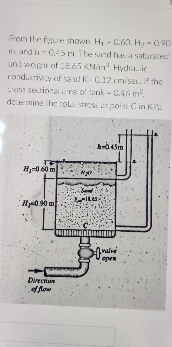 From the figure shown, H₁ = 0.60, H₂ = 0.90
m. and h = 0.45 m. The sand has a saturated
unit weight of 18.65 KN/m³. Hydraulic
conductivity of sand K= 0.12 cm/sec. If the
cross sectional area of tank = 0.46 m²,
determine the total stress at point C in KPa.
h=0.45m
H₁-0.60 m
H-0.90 m
Direction
of flow
H₂O
-1865.
of valve
open