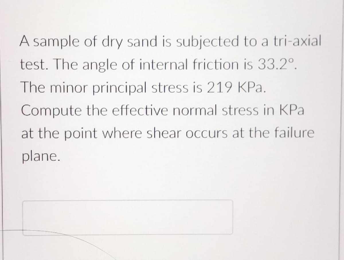 A sample of dry sand is subjected to a tri-axial
test. The angle of internal friction is 33.2°.
The minor principal stress is 219 KPa.
Compute the effective normal stress in KPa
at the point where shear occurs at the failure
plane.