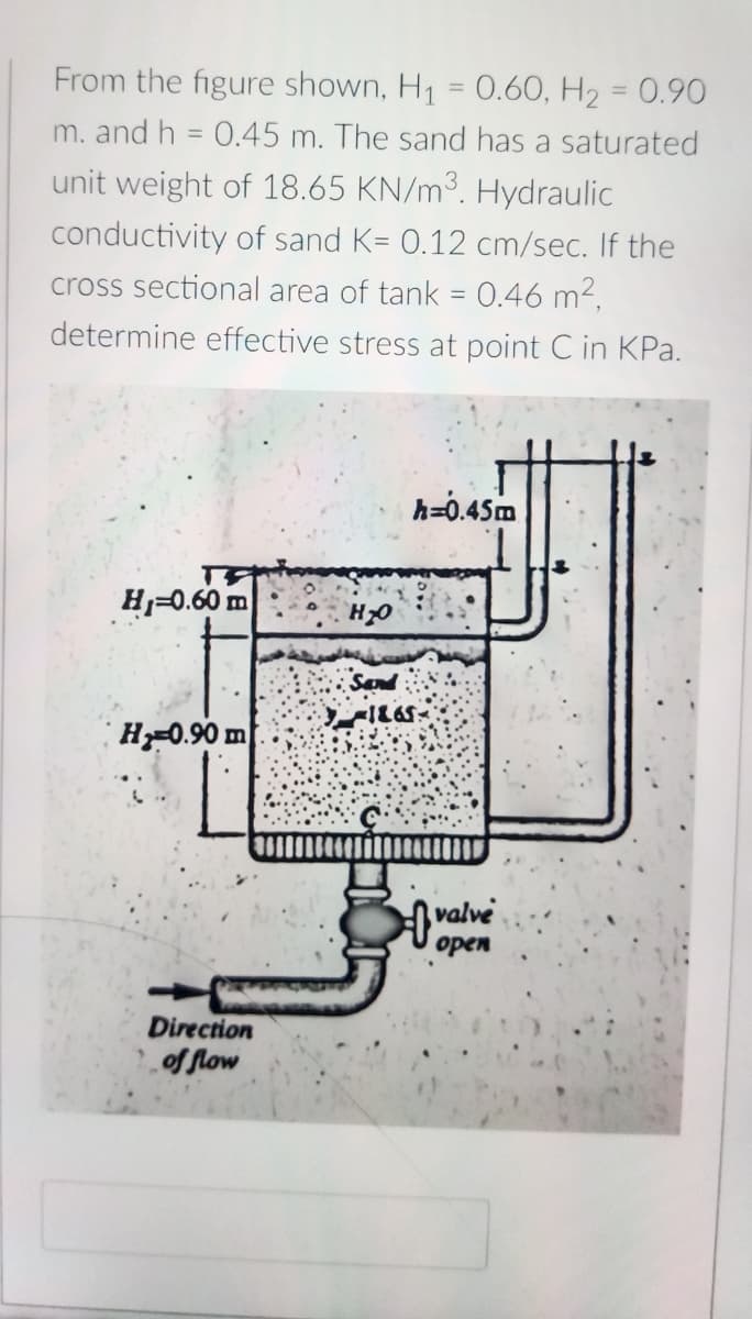 From the figure shown, H₁ = 0.60, H₂ = 0.90
m. and h = 0.45 m. The sand has a saturated
unit weight of 18.65 KN/m³. Hydraulic
conductivity
of sand K= 0.12 cm/sec. If the
cross sectional area of tank = 0.46 m².
determine effective stress at point C in KPa.
h=0.45m
H₁=0.60 m
H 0.90 m
Direction
of flow
H₂O
-1865-
valve
open
0%