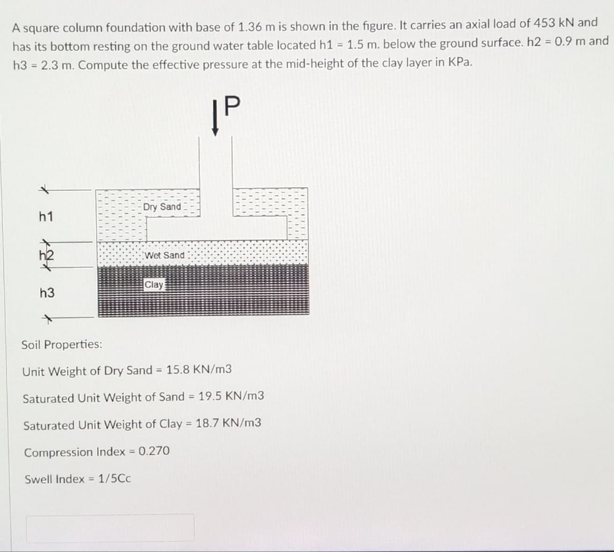 A square column foundation with base of 1.36 m is shown in the figure. It carries an axial load of 453 kN and
has its bottom resting on the ground water table located h1 = 1.5 m. below the ground surface. h2 = 0.9 m and
h3 = 2.3 m. Compute the effective pressure at the mid-height of the clay layer in KPa.
ĮP
Dry Sand
Wet Sand
Clay
Soil Properties:
Unit Weight of Dry Sand = 15.8 KN/m3
Saturated Unit Weight of Sand = 19.5 KN/m3
Saturated Unit Weight of Clay = 18.7 KN/m3
Compression Index = 0.270
Swell Index = 1/5Cc
* w tX = X
h1
h3