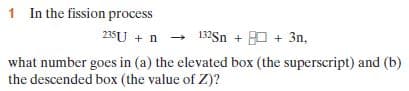 1 In the fission process
235U + n -
what number goes in (a) the elevated box (the superscript) and (b)
the descended box (the value of Z)?
132Sn + 0 + 3n,
