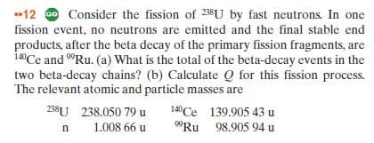 12 O Consider the fission of 238U by fast neutrons. In one
fission event, no neutrons are emitted and the final stable end
products, after the beta decay of the primary fission fragments, are
14Ce and "Ru. (a) What is the total of the beta-decay events in the
two beta-decay chains? (b) Calculate Q for this fission process.
The relevant atomic and particle masses are
238U 238.050 79 u
140Ce 139.905 43 u
"Ru 98.905 94 u
1.008 66 u
