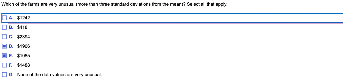 Which of the farms are very unusual (more than three standard deviations from the mean)? Select all that apply.
A. $1242
B. $418
C. $2394
D. $1906
E. $1085
F. $1488
G. None of the data values are very unusual.