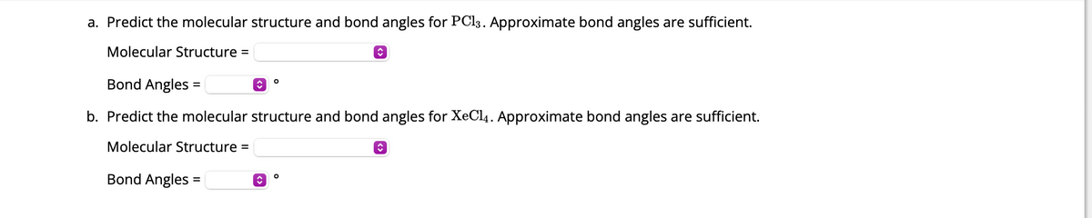 ### Exercise: Predicting Molecular Structures and Bond Angles

#### Question a
**Predict the molecular structure and bond angles for PCl₃. Approximate bond angles are sufficient.**

- **Molecular Structure:** [Text Box for Input] [Dropdown for Options]
- **Bond Angles:** [Text Box for Input] [Dropdown for Options] °

#### Question b
**Predict the molecular structure and bond angles for XeCl₄. Approximate bond angles are sufficient.**

- **Molecular Structure:** [Text Box for Input] [Dropdown for Options]
- **Bond Angles:** [Text Box for Input] [Dropdown for Options] °

### Instructions:
1. Enter the predicted molecular structure for each compound in the provided text boxes.
2. Choose the appropriate approximate bond angles from the dropdown options.

The exercise aims to test your understanding of molecular geometries and bond angle predictions using basic VSEPR theory principles.