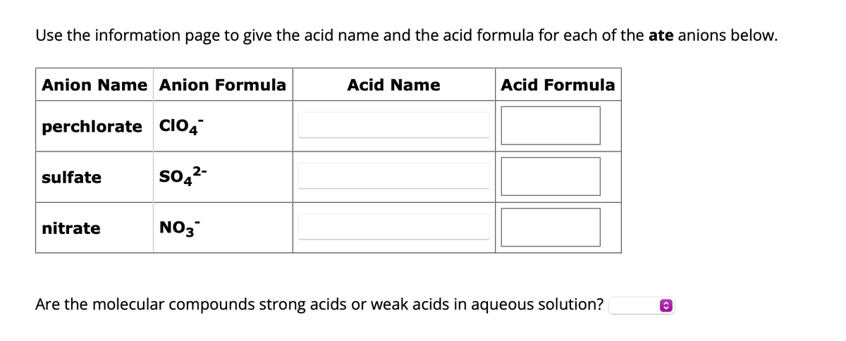 Use the information page to give the acid name and the acid formula for each of the ate anions below.
Anion Name Anion Formula
perchlorate CIO4
sulfate
nitrate
2-
SO4²-
NO3
Acid Name
Acid Formula
Are the molecular compounds strong acids or weak acids in aqueous solution?
<>