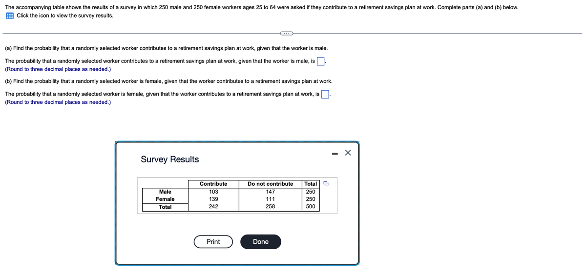 The accompanying table shows the results of a survey in which 250 male and 250 female workers ages 25 to 64 were asked if they contribute to a retirement savings plan at work. Complete parts (a) and (b) below.
Click the icon to view the survey results.
(a) Find the probability that a randomly selected worker contributes to a retirement savings plan at work, given that the worker is male.
The probability that a randomly selected worker contributes to a retirement savings plan at work, given that the worker is male, is
(Round to three decimal places as needed.)
(b) Find the probability that a randomly selected worker is female, given that the worker contributes to a retirement savings plan at work.
The probability that a randomly selected worker is female, given that the worker contributes to a retirement savings plan at work, is.
(Round to three decimal places as needed.)
Survey Results
Male
Female
Total
Contribute
103
139
242
Print
Do not contribute
147
111
258
Done
Total
250
250
500
X