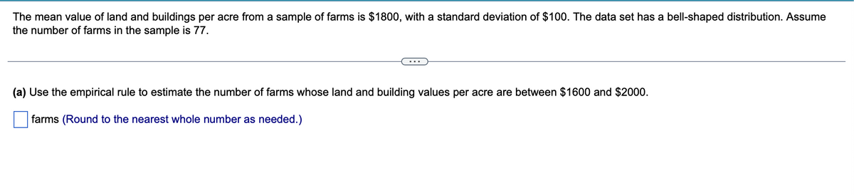 ### Estimating Farm Values Using the Empirical Rule

**Problem Statement:**

The mean value of land and buildings per acre from a sample of farms is $1800, with a standard deviation of $100. The data set has a bell-shaped distribution. Assume the number of farms in the sample is 77.

---

(a) **Use the empirical rule to estimate the number of farms whose land and building values per acre are between \$1600 and \$2000.**

#### Steps to Solve:
1. **Determine the Z-scores:** First, calculate how many standard deviations away the values \$1600 and \$2000 are from the mean value of \$1800.

   - \$1600 is (1800 - 1600) / 100 = 2 standard deviations below the mean.
   - \$2000 is (2000 - 1800) / 100 = 2 standard deviations above the mean.

2. **Apply the Empirical Rule:**
   - According to the empirical rule for a normal distribution:
     - Approximately 68% of data falls within ±1 standard deviation of the mean.
     - Approximately 95% of data falls within ±2 standard deviations of the mean.
     - Approximately 99.7% of data falls within ±3 standard deviations of the mean.

   Since \$1600 to \$2000 is within ±2 standard deviations from the mean, approximately 95% of the data lies within this range.

3. **Calculate the Number of Farms:**
   - 95% of 77 farms = 0.95 * 77
   - Number of farms ≈ 73.15
  
   Round to the nearest whole number.

**Answer:** There are approximately **73 farms** whose land and building values per acre are between \$1600 and \$2000.

__*(Round to the nearest whole number as needed.)*__