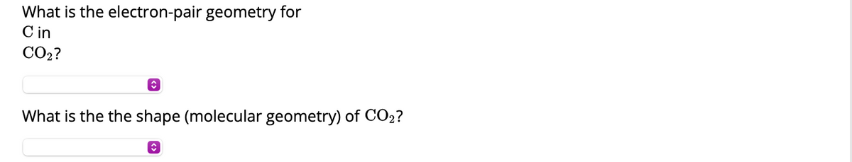 **Understanding the Geometry of CO₂**

**Question 1:** What is the electron-pair geometry for Carbon (C) in CO₂?

*(Answer Input Box)*

---

**Question 2:** What is the shape (molecular geometry) of CO₂?

*(Answer Input Box)*

---

For each question, please select the appropriate answer from the dropdown menu provided. Understanding the geometry of molecules is essential for predicting molecular behavior, reactivity, and physical properties. Carbon dioxide (CO₂) is a linear molecule due to its electron-pair geometry and molecular shape. 

---

**Note:** No graphical content or diagrams were found within the provided text.