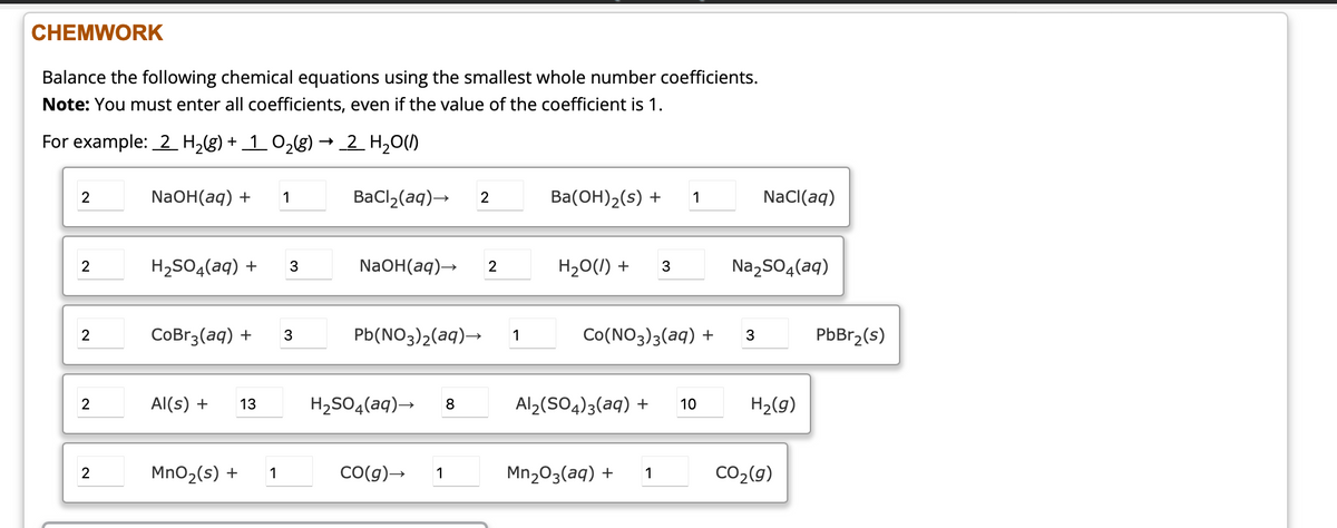 **CHEMWORK**

**Balance the following chemical equations using the smallest whole number coefficients.**
**Note:** You must enter all coefficients, even if the value of the coefficient is 1.

**For example:** 
\[ 2 \, H_2(g) + 1 \, O_2(g) \rightarrow 2 \, H_2O(l) \]

1. \[ 2 \, \text{NaOH}(aq) + 1 \, \text{BaCl}_2(aq) \rightarrow 2 \, \text{Ba(OH)}_2(s) + 1 \, \text{NaCl}(aq) \]

2. \[ 2 \, \text{H}_2\text{SO}_4(aq) + 3 \, \text{NaOH}(aq) \rightarrow 2 \, \text{H}_2\text{O}(l) + 3 \, \text{Na}_2\text{SO}_4(aq) \]

3. \[ 2 \, \text{CoBr}_3(aq) + 3 \, \text{Pb(NO}_3)_2(aq) \rightarrow 1 \, \text{Co(NO}_3)_3(aq) + 3 \, \text{PbBr}_2(s) \]

4. \[ 2 \, \text{Al}(s) + 13 \, \text{H}_2\text{SO}_4(aq) \rightarrow 8 \, \text{Al}_2(\text{SO}_4)_3(aq) + 10 \, \text{H}_2(g) \]

5. \[ 2 \, \text{MnO}_2(s) + 1 \, \text{CO}(g) \rightarrow 1 \, \text{Mn}_2\text{O}_3(s) + 1 \, \text{CO}_2(g) \]

**Explanation of the diagrams:**

There are no graphical diagrams in the provided image, only text-based chemical equations to be balanced. Each equation is presented with the smallest whole number coefficients necessary to balance the number of atoms of each element on both sides of the equation. The image highlights the importance of using coefficients to ensure the law of conservation of mass is upheld in chemical reactions.