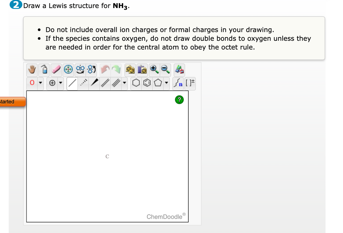 2 Draw a Lewis structure for NH3.
started
• Do not include overall ion charges or formal charges in your drawing.
• If the species contains oxygen, do not draw double bonds to oxygen unless they
are needed in order for the central atom to obey the octet rule.
H
• Sn [F
?
ChemDoodleⓇ
