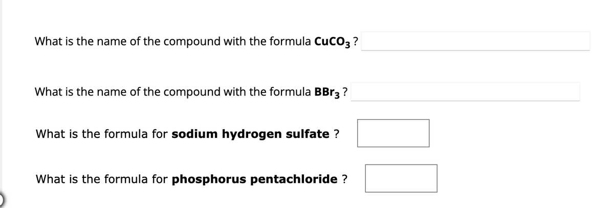 What is the name of the compound with the formula CUCO3 ?
What is the name of the compound with the formula BBr3 ?
What is the formula for sodium hydrogen sulfate ?
What is the formula for phosphorus pentachloride ?