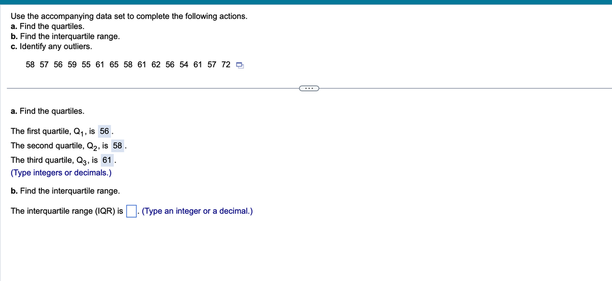 Use the accompanying data set to complete the following actions.
a. Find the quartiles.
b. Find the interquartile range.
c. Identify any outliers.
58 57 56 59 55 61 65 58 61 62 56 54 61 57 72
a. Find the quartiles.
The first quartile, Q₁, is 56.
The second quartile, Q2, is 58
The third quartile, Q3, is 61
(Type integers or decimals.)
b. Find the interquartile range.
The interquartile range (IQR) is
(Type an integer or a decimal.)