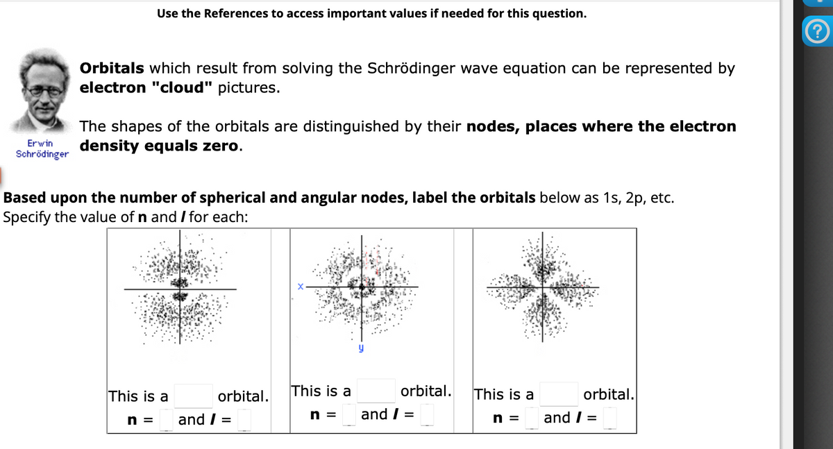 Erwin
Schrödinger
Use the References to access important values if needed for this question.
Orbitals which result from solving the Schrödinger wave equation can be represented by
electron "cloud" pictures.
The shapes of the orbitals are distinguished by their nodes, places where the electron
density equals zero.
Based upon the number of spherical and angular nodes, label the orbitals below as 1s, 2p, etc.
Specify the value of n and I for each:
This is a
n = and /
orbital.
=
This is a
n =
orbital.
and / =
This is a
n =
and /
orbital.
=