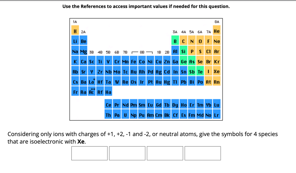 ### Isoelectronic Species with Xenon (Xe)

#### Instructions:
Use the references to access important values if needed for this question.

#### Periodic Table:
A periodic table is provided for reference, with elements colored differently based on their categories. The table includes elements from Hydrogen (H) to Lawrencium (Lr).

- **Group 1A and 2A (Alkali and Alkaline Earth Metals):** Colored in blue.
- **Transition Metals:** Also colored in blue.
- **Group 3A to 8A (Main Group Elements):** Colored in various shades, where noble gases in group 8A are orange.
- **Lanthanides and Actinides:** Mentioned with La and Ac placeholders indicating the start of each series, respectively, and also colored in blue.

#### Question:
Considering only ions with charges of +1, +2, -1, and -2, or neutral atoms, give the symbols for 4 species that are isoelectronic with Xenon (Xe).

#### Answer Fields:
Four blank fields are provided to fill in the correct symbols of the isoelectronic species.

---

Isoelectronic species have the same number of electrons as another atom or ion. To find elements that are isoelectronic with Xenon (Xe), one must identify species that either have a gain or loss of electrons or neutral elements that match Xenon's electron configuration.

1. **First Species:**
2. **Second Species:**
3. **Third Species:**
4. **Fourth Species:**

To solve the problem accurately, use the periodic table to reference the electron configurations and ensure the correct number of electrons for each isoelectronic species.