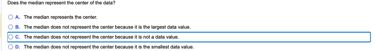 Does the median represent the center of the data?
A. The median represents the center.
B. The median does not represent the center because it is the largest data value.
C. The median does not represent the center because it is not a data value.
D. The median does not represent the center because it is the smallest data value.