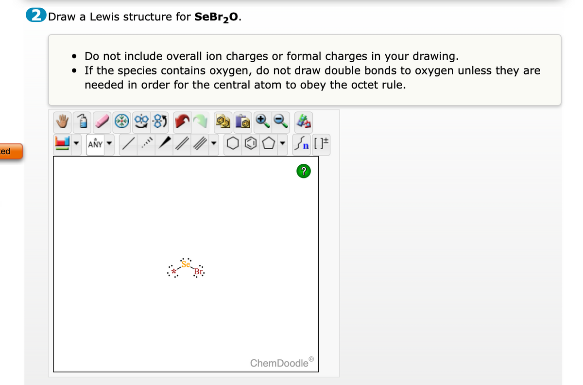 ### Drawing a Lewis Structure for SeBr₂O

#### Instructions:
1. **Objective**: Draw a Lewis structure for the molecule SeBr₂O.
2. **Guidelines**:
   - Do not include overall ion charges or formal charges in your drawing.
   - If the species contains oxygen, do not draw double bonds to oxygen unless they are needed in order for the central atom to obey the octet rule.

#### Diagram Description:
The diagram area is initially blank, ready for the structure to be drawn using tools provided in the ChemDoodle interface.

#### ChemDoodle Toolbar:
The toolbar above the drawing area contains multiple tools for constructing chemical structures, represented by various icons:
- **Drawing Tools**: Select and draw elements, bonds, and structures.
- **Templates**: Hexagons, pentagons, rings, and other pre-drawn structural elements.
- **Atoms and Elements**: Icons to select various chemical elements for placement in the drawing.
- **Editing Tools**: Options to modify the drawn structures, including erasers and selection tools.
- **View Options**: Tools to zoom in/out, rotate, and adjust the view of the structure.
- **Other Features**: Including potentially adding charge symbols, lone pairs, and other details relevant to Lewis structures.

#### Current Progress:
In the current workspace, a partially drawn structure with the following components:

1. **Central Atom (Se)**:
   - Selenium (Se) is connected to two other atoms.
   - Displayed with lone pair electrons around it.

2. **Bonded Atoms**:
   - Two Bromine (Br) atoms bonded to Selenium (Se).
   - Each Bromine atom also has lone pairs shown around them.
   - One Oxygen atom is expected to be included as the final component based on the molecular formula.

### How to Proceed:
1. **Identify Central Atom**: Selenium (Se) is the central atom.
2. **Add Bonded Atoms**: 
   - Attach two Bromine (Br) atoms to Selenium, ensuring Bromine follows the octet rule with lone pairs.
   - Attach one Oxygen (O) atom, adding lone pairs as necessary and ensuring the octet rule is not violated.
3. **Final Check**: Ensure all atoms obey the octet rule, confirming no double bonds to Oxygen unless required.

### Clicking Submit:
Upon finalizing the drawing, the structure can be submitted for further evaluation or correction.

