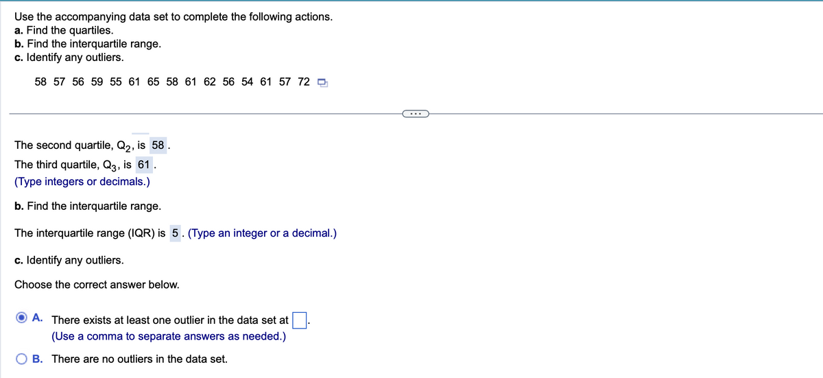 Use the accompanying data set to complete the following actions.
a. Find the quartiles.
b. Find the interquartile range.
c. Identify any outliers.
58 57 56 59 55 61 65 58 61 62 56 54 61 57 72
The second quartile, Q2, is 58
The third quartile, Q3, is 61
(Type integers or decimals.)
b. Find the interquartile range.
The interquartile range (IQR) is 5. (Type an integer or a decimal.)
c. Identify any outliers.
Choose the correct answer below.
A. There exists at least one outlier in the data set at
(Use a comma to separate answers as needed.)
B. There are no outliers in the data set.