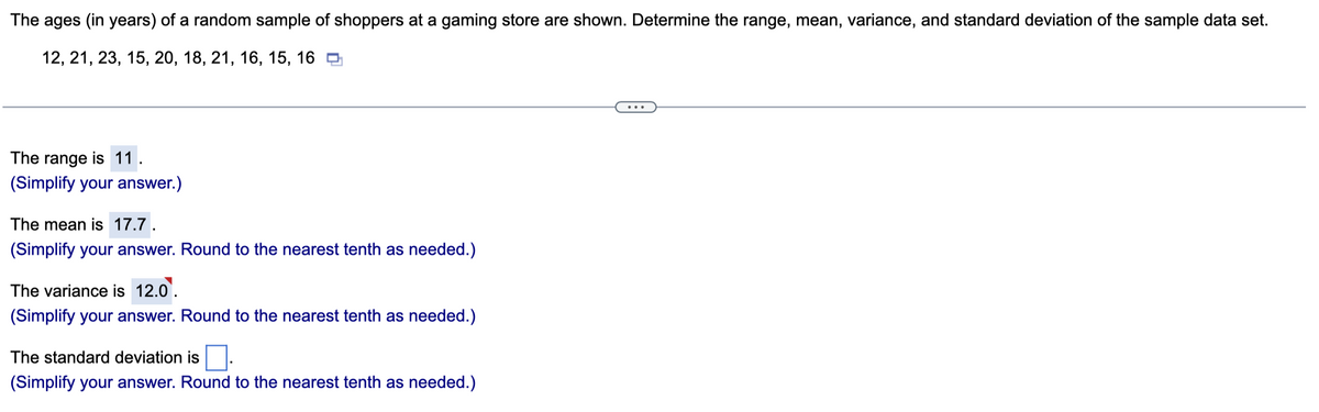 The ages (in years) of a random sample of shoppers at a gaming store are shown. Determine the range, mean, variance, and standard deviation of the sample data set.
12, 21, 23, 15, 20, 18, 21, 16, 15, 16
The range is 11.
(Simplify your answer.)
The mean is 17.7.
(Simplify your answer. Round to the nearest tenth as needed.)
The variance is 12.0.
(Simplify your answer. Round to the nearest tenth as needed.)
The standard deviation is
(Simplify your answer. Round to the nearest tenth as needed.)