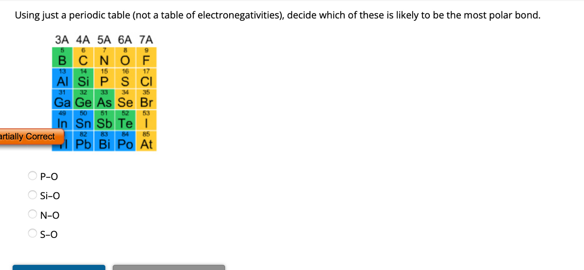 **Exercise: Determining the Most Polar Bond Using the Periodic Table**

Use the periodic table provided (not a table of electronegativities) to decide which of the following bonds is likely to be the most polar:

- P−O (Phosphorus-Oxygen)
- Si−O (Silicon-Oxygen)
- N−O (Nitrogen-Oxygen)
- S−O (Sulfur-Oxygen)

**Periodic Table Section Guide:**

This section of the periodic table focuses on Groups 3A to 7A across Periods 2 to 6.

- **Group Labels:**
  - 3A (Boron Group)
  - 4A (Carbon Group)
  - 5A (Nitrogen Group)
  - 6A (Oxygen Group)
  - 7A (Halogens)

- **Elements Included:**
  - 2nd Period: B (Boron), C (Carbon), N (Nitrogen), O (Oxygen), F (Fluorine)
  - 3rd Period: Al (Aluminum), Si (Silicon), P (Phosphorus), S (Sulfur), Cl (Chlorine)
  - 4th Period: Ga (Gallium), Ge (Germanium), As (Arsenic), Se (Selenium), Br (Bromine)
  - 5th Period: In (Indium), Sn (Tin), Sb (Antimony), Te (Tellurium), I (Iodine)
  - 6th Period: Pb (Lead), Bi (Bismuth), Po (Polonium), At (Astatine)

**Choosing the Most Polar Bond:**

Polarity in bonds arises from differences in electronegativity between two atoms. The greater the difference, the more polar the bond. Oxygen (O) is more electronegative than the other elements listed.

Evaluate the difference in periods (across) and groups (down):
- **Phosphorus (P) vs. Oxygen (O)**:  
  Positioned right next to each other in the same period.
  
- **Silicon (Si) vs. Oxygen (O)**:  
  Positioned two groups apart in the same period.
  
- **Nitrogen (N) vs. Oxygen (O)**:  
  Adjacent elements in the same period.
  
- **Sulfur (S) vs. Oxygen (O)**:  
 