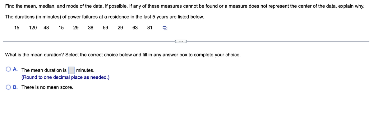 Find the mean, median, and mode of the data, if possible. If any of these measures cannot be found or a measure does not represent the center of the data, explain why.
The durations (in minutes) of power failures at a residence in the last 5 years are listed below.
15
29
38 59
29
63 81
15 120 48
What is the mean duration? Select the correct choice below and fill in any answer box to complete your choice.
O A. The mean duration is minutes.
(Round to one decimal place as needed.)
B. There is no mean score.