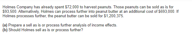 Holmes Company has already spent $72,000 to harvest peanuts. Those peanuts can be sold as is for
$93,500. Alternatively, Holmes can process further into peanut butter at an additional cost of $693,000. If
Holmes processes further, the peanut butter can be sold for $1,200,375.
(a) Prepare a sell as is or process further analysis of income effects.
(b) Should Holmes sell as is or process further?