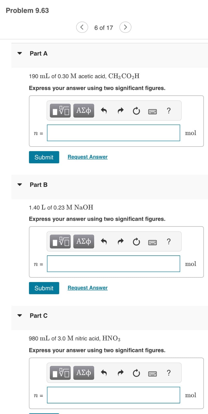 Problem 9.63
Part A
190 mL of 0.30 M acetic acid, CH3 CO₂H
Express your answer using two significant figures.
n =
Submit
Part B
n =
Submit
1.40 L of 0.23 M NaOH
Express your answer using two significant figures.
Part C
ΨΕΙ ΑΣΦ
n =
6 of 17
Request Answer
5 ΑΣΦ
Request Answer
980 mL of 3.0 M nitric acid, HNO3
Express your answer using two significant figures.
5 ΑΣΦ
?
?
?
mol
mol
mol