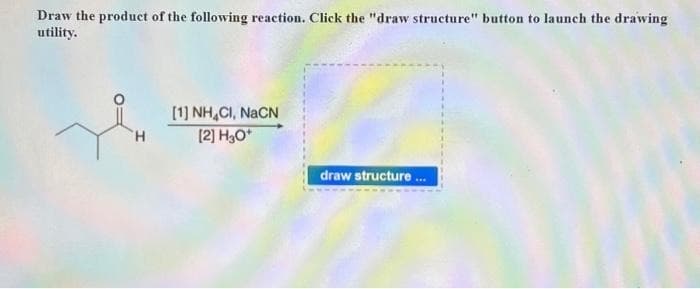 Draw the product of the following reaction. Click the "draw structure" button to launch the drawing
utility.
H
[1] NH,CI, NaCN
[2] H3O+
draw structure...