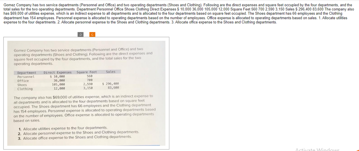 Gomez Company has two service departments (Personnel and Office) and two operating departments (Shoes and Clothing). Following are the direct expenses and square feet occupied by the four departments, and the
total sales for the two operating departments. Department Personnel Office Shoes Clothing Direct Expenses $10,000 36,000 105,000 12,000 Square Feet 560 700 2,590 3,150 Sales $296,400 83,600 The company also
has $69,000 of utilities expense, which is an indirect expense to all departments and is allocated to the four departments based on square feet occupied. The Shoes department has 66 employees and the Clothing
department has 154 employees. Personnel expense is allocated to operating departments based on the number of employees. Office expense is allocated to operating departments based on sales. 1. Allocate utilities
expense to the four departments. 2. Allocate personnel expense to the Shoes and Clothing departments. 3. Allocate office expense to the Shoes and Clothing departments.
Gomez Company has two service departments (Personnel and Office) and two
operating departments (Shoes and Clothing). Following are the direct expenses and
square feet occupied by the four departments, and the total sales for the two
operating departments.
Department Direct Expenses Square Feet
Personnel
$ 10,000
36,000
105,000
12,000
Office
Shoes
Clothing
560
700
2,590
3,150
Sales
$ 296,400
83,600
The company also has $69,000 of utilities expense, which is an indirect expense to
all departments and is allocated to the four departments based on square feet
occupied. The Shoes department has 66 employees and the Clothing department
has 154 employees. Personnel expense is allocated to operating departments based
on the number of employees. Office expense is allocated to operating departments
based on sales.
1. Allocate utilities expense to the four departments.
2. Allocate personnel expense to the Shoes and Clothing departments.
3. Allocate office expense to the Shoes and Clothing departments.
Activate Windows