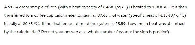 A 51.64 gram sample of iron (with a heat capacity of 0.450 J/g °C) is heated to 100.0 °C. It is then
transferred to a coffee cup calorimeter containing 37.63 g of water (specific heat of 4.184 J/g °C)
initially at 20.63 ºC. If the final temperature of the system is 23.59, how much heat was absorbed
by the calorimeter? Record your answer as a whole number (assume the sign is positive).