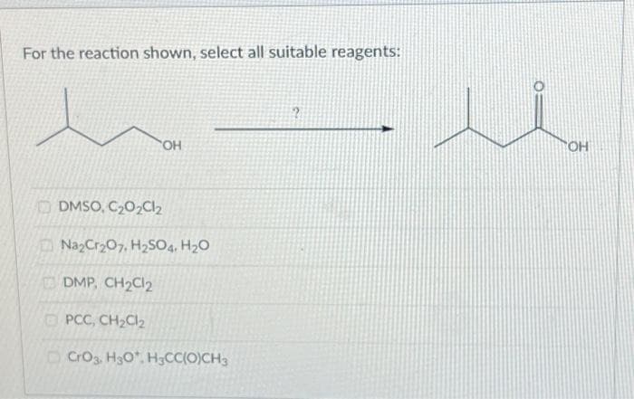 For the reaction shown, select all suitable reagents:
'OH
DMSO, C₂0₂Cl₂
Na₂Cr₂O7, H₂SO4, H₂O
DMP, CH₂Cl₂
PCC, CH₂Cl₂
CrO3, H3O*, H3CC(O)CH3
?
OH