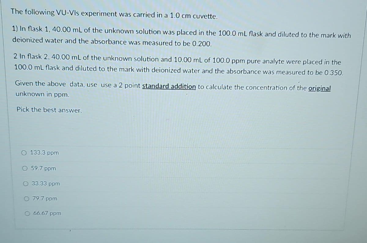 The following VU-VIs experiment was carried in a 1.0 cm cuvette.
1) In flask 1, 40.00 mL of the unknown solution was placed in the 100.0 mL flask and diluted to the mark with
deionized water and the absorbance was measured to be 0.200.
2 In flask 2, 40.00 mL of the unknown solution and 10.00 mL of 100.0 ppm pure analyte were placed in the
100.0 mL flask and diluted to the mark with deionized water and the absorbance was measured to be 0.350.
Given the above data, use use a 2 point standard addition to calculate the concentration of the original
unknown in ppm.
Pick the best answer.
133.3 ppm
O 59.7 ppm
O 33.33 ppm
O 79.7 ppm
O 66.67 ppm