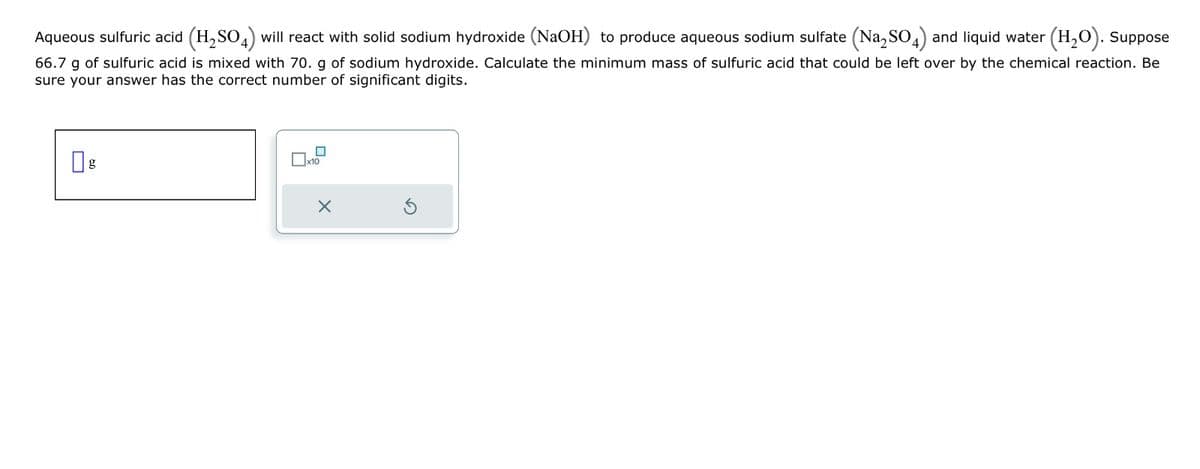 Aqueous sulfuric acid (H₂SO4) will react with solid sodium hydroxide (NaOH) to produce aqueous sodium sulfate (Na₂SO4) and liquid water (H₂O). Suppose
66.7 g of sulfuric acid is mixed with 70. g of sodium hydroxide. Calculate the minimum mass of sulfuric acid that could be left over by the chemical reaction. Be
sure your answer has the correct number of significant digits.
g
x10
X