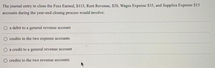 The journal entry to close the Fees Earned, $115, Rent Revenue, $20, Wages Expense $35, and Supplies Expense $15
accounts during the year-end closing process would involve:
O a debit to a general revenue account
O credits to the two expense accounts
O a credit to a general revenue account
O credits to the two revenue accounts