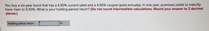 You buy a six-year bond that has a 4.50% current yield and a 4.50% coupon (paid annually). In one year, promised yields to maturity
have risen to 5.50%. What is your holding-period return? (Do not round intermediate calculations. Round your answer to 2 decimal
places.)
Holding-period return
%