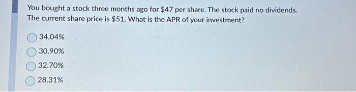 You bought a stock three months ago for $47 per share. The stock paid no dividends.
The current share price is $51. What is the APR of your investment?
34.04%
30.90%
32.70%
28.31%