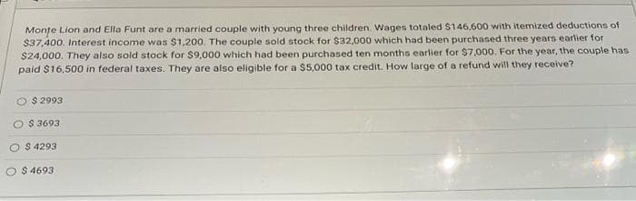 Monte Lion and Ella Funt are a married couple with young three children. Wages totaled $146,600 with itemized deductions of
$37,400. Interest income was $1,200. The couple sold stock for $32,000 which had been purchased three years earlier for
$24,000. They also sold stock for $9,000 which had been purchased ten months earlier for $7,000. For the year, the couple has
paid $16,500 in federal taxes. They are also eligible for a $5,000 tax credit. How large of a refund will they receive?
$2993
$3693
O $ 4293
$ 4693