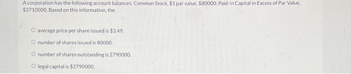 A corporation has the following account balances: Common Stock. $1 par value, $80000; Paid-in Capital in Excess of Par Value,
$2710000. Based on this information, the
O average price per share issued is $3.49.
O number of shares issued is 80000
O number of shares outstanding is 2790000.
O legal capital is $2790000.