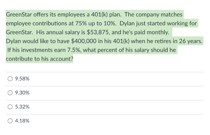 GreenStar offers its employees a 401(k) plan. The company matches
employee contributions at 75% up to 10%. Dylan just started working for
GreenStar. His annual salary is $53,875, and he's paid monthly.
Dylan would like to have $400,000 in his 401(k) when he retires in 26 years.
If his investments earn 7.5%, what percent of his salary should he
contribute to his account?
9.58%
9.30%
5.32%
4.18%