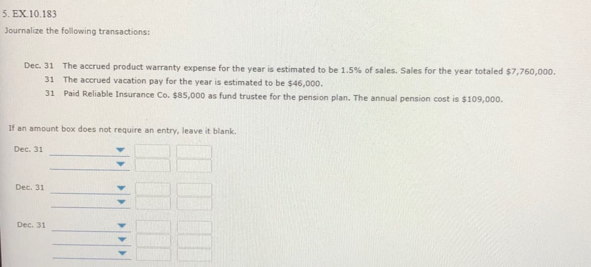 5. EX 10.183
Journalize the following transactions:
Dec. 31 The accrued product warranty expense for the year is estimated to be 1.5% of sales. Sales for the year totaled $7,760,000.
31
The accrued vacation pay for the year is estimated to be $46,000.
31 Paid Reliable Insurance Co. $85,000 as fund trustee for the pension plan. The annual pension cost is $109,000.
If an amount box does not require an entry, leave it blank.
Dec. 31
Dec. 31
Dec. 31
