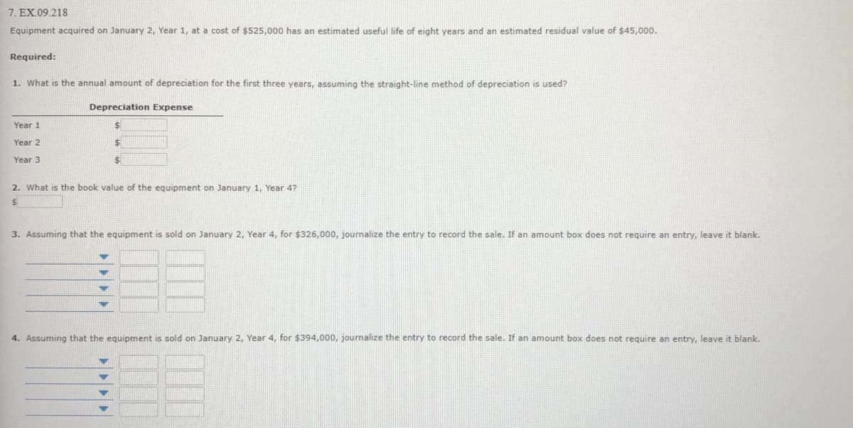 7. EX.09.218
Equipment acquired on January 2, Year 1, at a cost of $525,000 has an estimated useful life of eight years and an estimated residual value of $45,000.
Required:
1. What is the annual amount of depreciation for the first three years, assuming the straight-line method of depreciation is used?
Depreciation Expense
Year 1
Year 2
Year 3
2. What is the book value of the equipment on January 1, Year 4?
3. Assuming that the equipment is sold on January 2, Year 4, for $326,000, journalize the entry to record the sale. If an amount box does not require an entry, leave it blank.
4. Assuming that the equipment is sold on January 2, Year 4, for $394,000, journalize the entry to record the sale. If an amount box does not require an entry, leave it blank.
