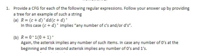 1. Provide a CFG for each of the following regular expressions. Follow your answer up by providing
a tree for an example of such a string
(a) R = (c+d)*dd(c+d)*
In this case (c + d)* implies "any number of c's and/or d's".
(b) R=0*1(0+1)*
Again, the asterisk implies any number of such items. In case any number of 0's at the
beginning and the second asterisk implies any number of 0's and 1's.