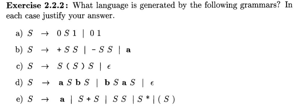 Exercise 2.2.2: What language is generated by the following grammars? In
each case justify your answer.
a) S0S1 | 01
b) S →
+ SS |
c) S →>>
S(S) S
€
d) S → a Sb S
b SaS | €
e) S → a S + S SS | S* |(S)
-SS a
-