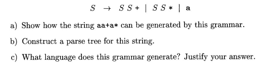 SSS+ | SS* | a
a) Show how the string aa+a* can be generated by this grammar.
b) Construct a parse tree for this string.
c) What language does this grammar generate? Justify your answer.