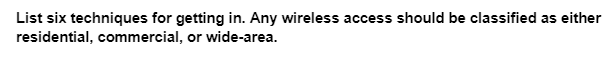 List six techniques for getting in. Any wireless access should be classified as either
residential, commercial, or wide-area.