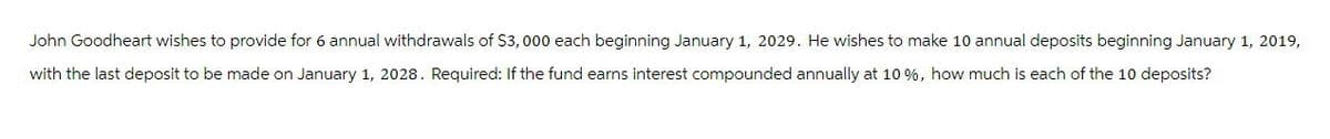 John Goodheart wishes to provide for 6 annual withdrawals of $3,000 each beginning January 1, 2029. He wishes to make 10 annual deposits beginning January 1, 2019,
with the last deposit to be made on January 1, 2028. Required: If the fund earns interest compounded annually at 10%, how much is each of the 10 deposits?