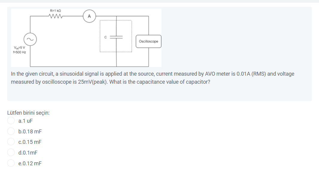 R=1 ka
A
Oscilloscope
V-5 V
f=500 Hz
In the given circuit, a sinusoidal signal is applied at the source, current measured by AVO meter is 0.01A (RMS) and voltage
measured by oscilloscope is 25mV(peak). What is the capacitance value of capacitor?
Lütfen birini seçin:
a.1 uF
b.0.18 mF
c.0.15 mF
d.0.1mF
e.0.12 mF
